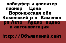 сабвуфер и усилитер пионер  › Цена ­ 5 900 - Воронежская обл., Каменский р-н, Каменка рп Авто » Аудио, видео и автонавигация   